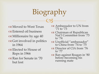 
Biography
 Moved to West Texas
 Entered oil business
 Millionaire by age 40
 Got involved in politics
in 1964
 Elected to House of
Reps in 1966
 Ran for Senate in ‘70
but lost
 Ambassador to UN from
‘71 to ‘73
 Chairman of Republican
Nat’l Committee from ‘73
to ‘74
 Unofficial “ambassador”
to China from ‘74 to ‘75
 Director of CIA from ‘76
to ‘77
 Ran against Reagan in ‘80
before becoming his
running mate
 