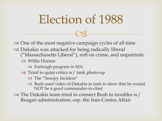 
 One of the most negative campaign cycles of all time
 Dukakis was attacked for being radically liberal
(“Massachusetts Liberal”), soft on crime, and unpatriotic
 Willie Horton
 Furlough program in MA
 Tried to quiet critics w/ tank photo-op
 The “Snoopy Incident”
 Bush used video of Dukakis in tank to show that he would
NOT be a good commander-in-chief
 The Dukakis team tried to connect Bush to troubles w/
Reagan administration, esp. the Iran-Contra Affair
Election of 1988
 