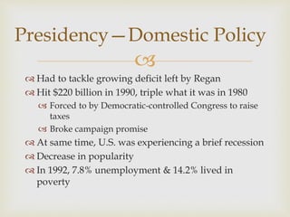 
Presidency—Domestic Policy
 Had to tackle growing deficit left by Regan
 Hit $220 billion in 1990, triple what it was in 1980
 Forced to by Democratic-controlled Congress to raise
taxes
 Broke campaign promise
 At same time, U.S. was experiencing a brief recession
 Decrease in popularity
 In 1992, 7.8% unemployment & 14.2% lived in
poverty
 