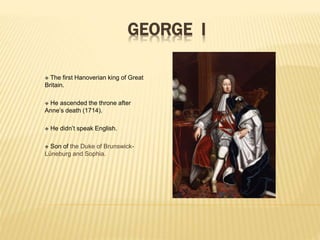 GEORGE I
 The first Hanoverian king of Great
Britain.
 He ascended the throne after
Anne’s death (1714).
 He didn’t speak English.
 Son of the Duke of Brunswick-
Lüneburg and Sophia.
 