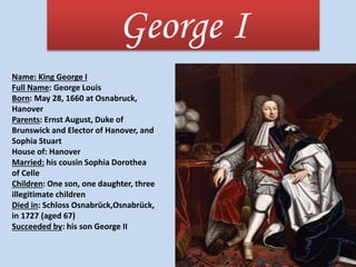George I
Name: King George I
Full Name: George Louis
Born: May 28, 1660 at Osnabruck,
Hanover
Parents: Ernst August, Duke of
Brunswick and Elector of Hanover, and
Sophia Stuart
House of: Hanover
Married: his cousin Sophia Dorothea
of Celle
Children: One son, one daughter, three
illegitimate children
Died in: Schloss Osnabrück,Osnabrück,
in 1727 (aged 67)
Succeeded by: his son George II
 