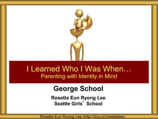 George School
Rosetta Eun Ryong Lee
Seattle Girls’ School
I Learned Who I Was When…
Parenting with Identity in Mind
Rosetta Eun Ryong Lee (http://tiny.cc/rosettalee)
 