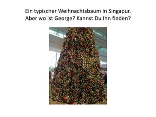 Ein typischer Weihnachtsbaum in Singapur.
Aber wo ist George? Kannst Du Ihn finden?

 