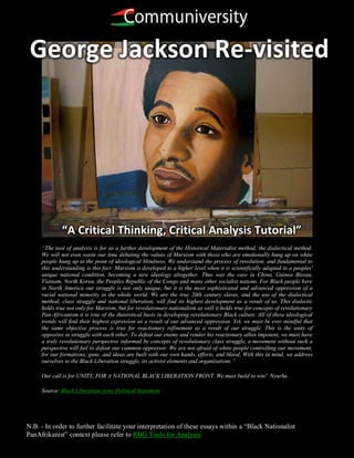 George Jackson Re-visited




             “A Critical Thinking, Critical Analysis Tutorial”
     “The tool of analysis is for us a further development of the Historical Materialist method, the dialectical method.
     We will not even waste our time debating the values of Marxism with those who are emotionally hung up on white
     people hung up to the point of ideological blindness. We understand the process of revolution, and fundamental to
     this understanding is this fact: Marxism is developed to a higher level when it is scientifically adapted to a peoples'
     unique national condition, becoming a new ideology altogether. Thus was the case in China, Guinea Bissau,
     Vietnam, North Korea, the Peoples Republic of the Congo and many other socialist nations. For Black people here
     in North America our struggle is not only unique, but it is the most sophisticated and advanced oppression of a
     racial national minority in the whole world. We are the true 20th century slaves, and the use of the dialectical
     method, class struggle and national liberation, will find its highest development as a result of us. This dialectic
     holds true not only for Marxism, but for revolutionary nationalism as well it holds true for concepts of revolutionary
     Pan-Africanism it is true of the theoretical basis in developing revolutionary Black culture. All of these ideological
     trends will find their highest expression as a result of our advanced oppression. Yet, we must be ever mindful that
     the same objective process is true for reactionary refinement as a result of our struggle. This is the unity of
     opposites in struggle with each other. To defeat our enemy and render his reactionary allies impotent, we must have
     a truly revolutionary perspective informed by concepts of revolutionary class struggle, a movement without such a
     perspective will fail to defeat our common oppressor. We are not afraid of white people controlling our movement,
     for our formations, guns, and ideas are built with our own hands, efforts, and blood. With this in mind, we address
     ourselves to the Black Liberation struggle, its activist elements and organizations.”

     Our call is for UNITY, FOR A NATIONAL BLACK LIBERATION FRONT. We must build to win! Nyurba

     Source: Black Liberation Army Political Statement




N.B. - In order to further facilitate your interpretation of these essays within a “Black Nationalist
PanAfrikanist” context please refer to RBG Tools for Analysis
 