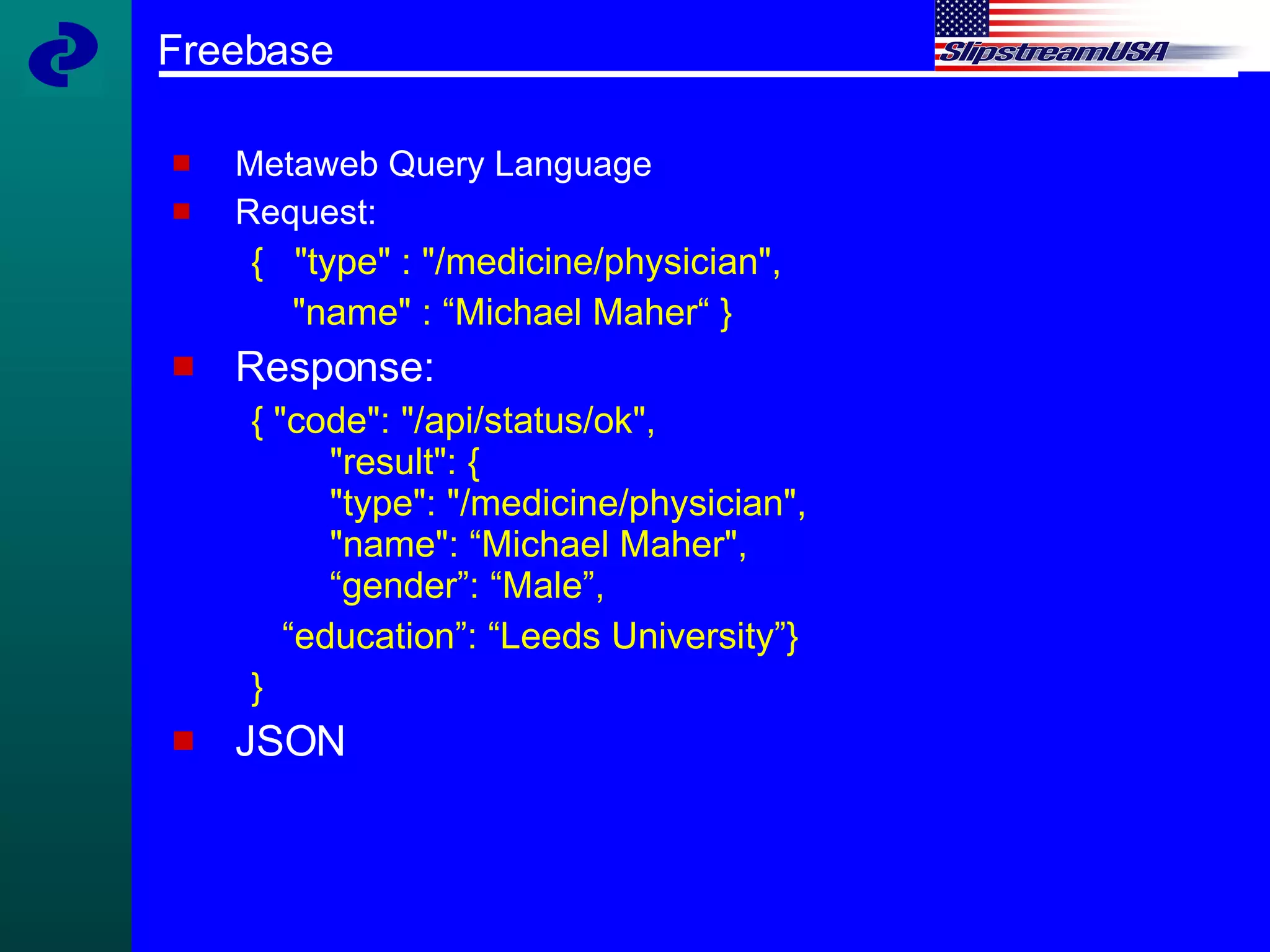 Freebase Metaweb Query Language Request: {  "type" : "/medicine/physician",  "name" : “Michael Maher“ } Response: { "code": "/api/status/ok",   "result": {   "type": "/medicine/physician",    "name": “Michael Maher",   “gender”: “Male”, “ education”: “Leeds University”} } JSON 