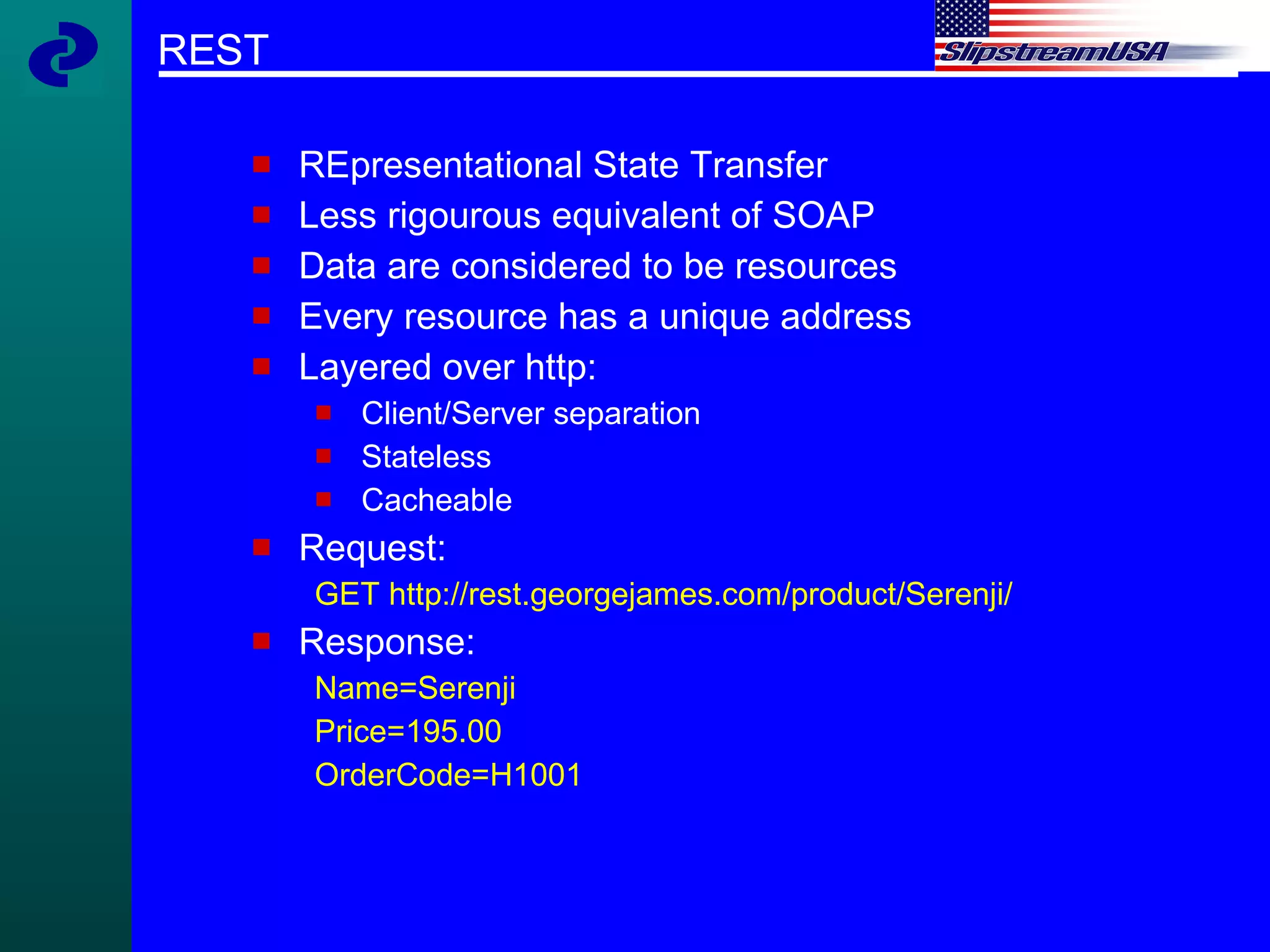 REST REpresentational State Transfer Less rigourous equivalent of SOAP Data are considered to be resources Every resource has a unique address Layered over http: Client/Server separation Stateless Cacheable Request: GET http://rest.georgejames.com/product/Serenji/ Response: Name=Serenji Price=195.00 OrderCode=H1001 