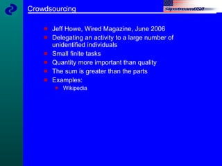 Crowdsourcing Jeff Howe, Wired Magazine, June 2006 Delegating an activity to a large number of unidentified individuals Small finite tasks Quantity more important than quality The sum is greater than the parts Examples:  Wikipedia 