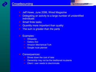 Crowdsourcing Jeff Howe, June 2006, Wired Magazine Delegating an activity to a large number of unidentified individuals Small finite tasks Quantity more important than quality The sum is greater than the parts Examples:  Wikipedia Galaxy Zoo Amazon Mechanical Turk Google route planner Consequences: Drives down the cost of data Ownership may not be the traditional incubents Client / user needs to discriminate 