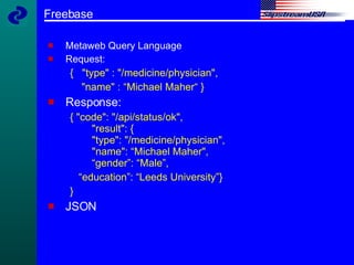 Freebase Metaweb Query Language Request: {  "type" : "/medicine/physician",  "name" : “Michael Maher“ } Response: { "code": "/api/status/ok",   "result": {   "type": "/medicine/physician",    "name": “Michael Maher",   “gender”: “Male”, “ education”: “Leeds University”} } JSON 
