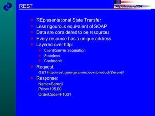 REST REpresentational State Transfer Less rigourous equivalent of SOAP Data are considered to be resources Every resource has a unique address Layered over http: Client/Server separation Stateless Cacheable Request: GET http://rest.georgejames.com/product/Serenji/ Response: Name=Serenji Price=195.00 OrderCode=H1001 