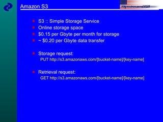 Amazon S3 S3 :: Simple Storage Service Online storage space $0.15 per Gbyte per month for storage ~ $0.20 per Gbyte data transfer Storage request: PUT http://s3.amazonaws.com/[bucket-name]/[key-name]   Retrieval request: GET http://s3.amazonaws.com/[bucket-name]/[key-name]  
