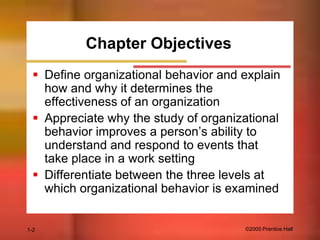 Chapter Objectives
 Define organizational behavior and explain
how and why it determines the
effectiveness of an organization
 Appreciate why the study of organizational
behavior improves a person’s ability to
understand and respond to events that
take place in a work setting
 Differentiate between the three levels at
which organizational behavior is examined

1-2

©2005 Prentice Hall

 