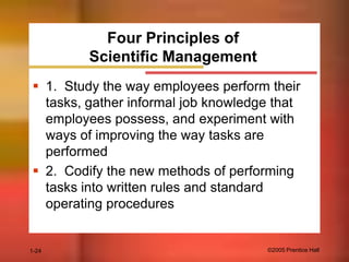 Four Principles of
Scientific Management
 1. Study the way employees perform their
tasks, gather informal job knowledge that
employees possess, and experiment with
ways of improving the way tasks are
performed
 2. Codify the new methods of performing
tasks into written rules and standard
operating procedures

1-24

©2005 Prentice Hall

 