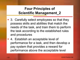 Four Principles of
Scientific Management_2
 3. Carefully select employees so that they
possess skills and abilities that match the
needs of the task, and train them to perform
the task according to the established rules
and procedures
 4. Establish an acceptable level of
performance for a task, and then develop a
pay system that provides a reward for
performance above the acceptable level
1-25

©2005 Prentice Hall

 
