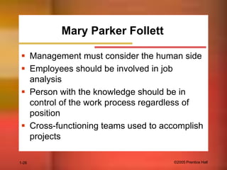Mary Parker Follett
 Management must consider the human side
 Employees should be involved in job
analysis
 Person with the knowledge should be in
control of the work process regardless of
position
 Cross-functioning teams used to accomplish
projects
1-26

©2005 Prentice Hall

 