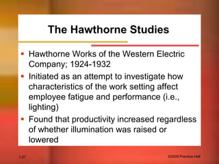The Hawthorne Studies
 Hawthorne Works of the Western Electric
Company; 1924-1932
 Initiated as an attempt to investigate how
characteristics of the work setting affect
employee fatigue and performance (i.e.,
lighting)
 Found that productivity increased regardless
of whether illumination was raised or
lowered
1-27

©2005 Prentice Hall

 