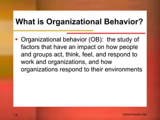 What is Organizational Behavior?
 Organizational behavior (OB): the study of
factors that have an impact on how people
and groups act, think, feel, and respond to
work and organizations, and how
organizations respond to their environments

1-6

©2005 Prentice Hall

 