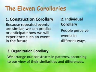 1. Construction Corollary
Because repeated events
are similar, we can predict
or anticipate how we will
experience such an event
in the future.
3. Organization Corollary
We arrange our constructs in patterns, according
to our view of their similarities and differences.
2. Individual
Corollary
People perceive
events in
different ways.
 