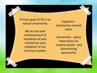 Primary goal of life is to
reduce uncertainty.
We do not seek
reinforcement of
avoidance of pain
instead we seek
validation of our
construct system.
Cognitive –
emphasizes mental
event
Humanistic – gives
importance on
creative power and
determining
personality
 