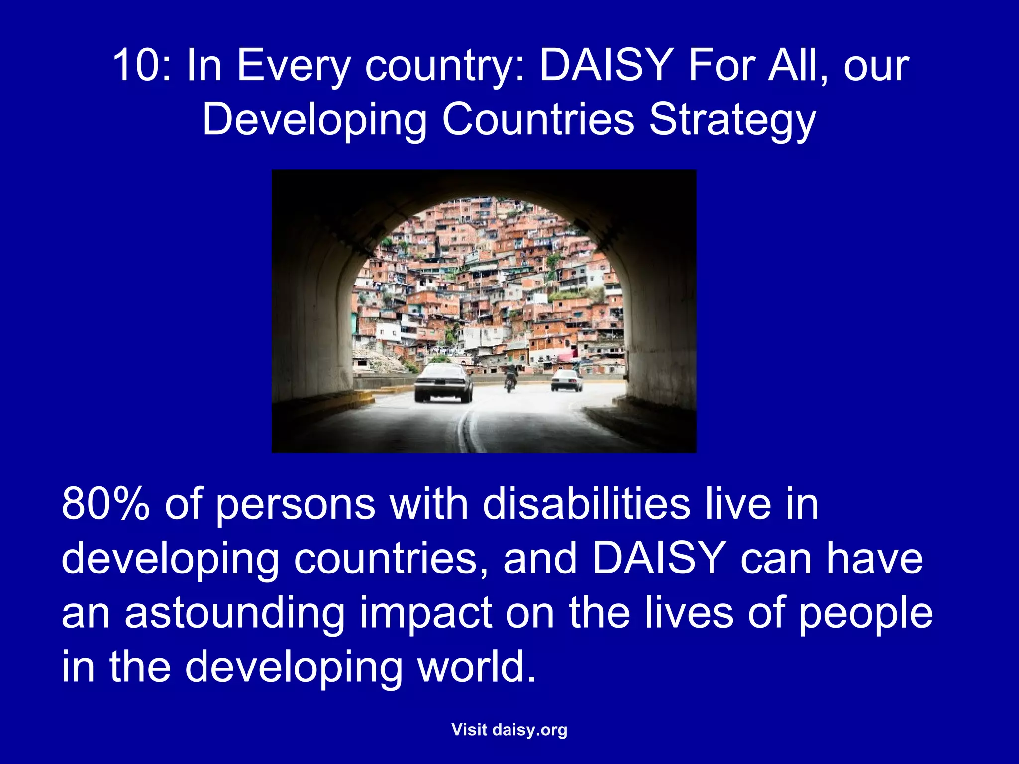 DAISY for All, our Developing Countries Strategy 80% of persons with disabilities live in developing countries, and DAISY can have an astounding impact on the lives of people in the developing world. 