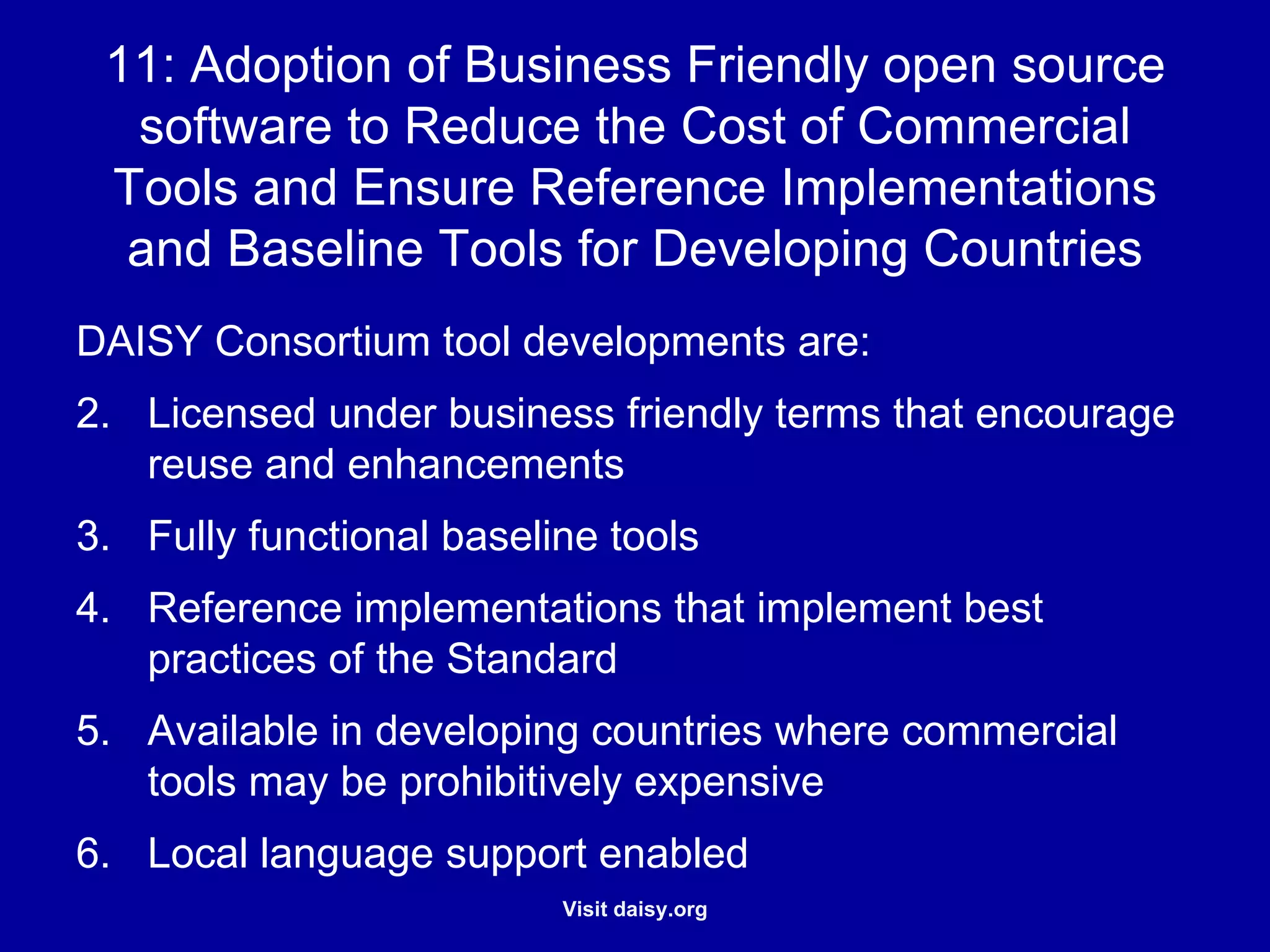 Adoption of Business Friendly Open Source Software to Reduce the Cost of Commercial Tools and Ensure Reference Implementations and Baseline Tools for Developing Countries DAISY Consortium tool developments are: Licensed under business friendly terms that encourage reuse and enhancements Fully functional baseline tools Reference implementations that implement best practices of the Standard Available in developing countries where commercial tools may be prohibitively expensive Local language support enabled 