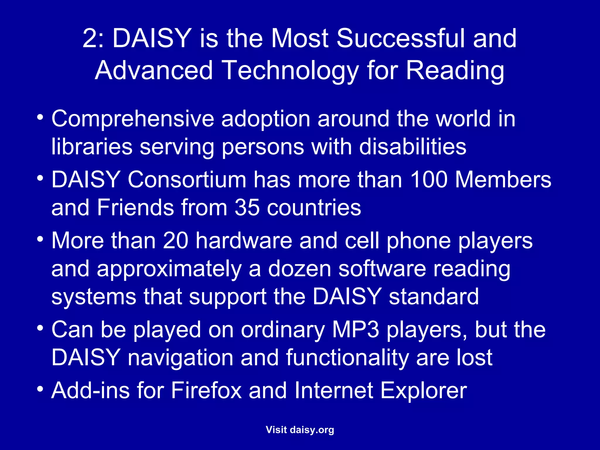 DAISY is the Most Successful and Advanced Technology for Reading Comprehensive adoption around the world in libraries serving persons with disabilities DAISY Consortium has more than 100 Members and Friends from 35 countries More than 20 hardware and cell phone players and approximately a dozen software reading systems that support the DAISY standard Can be played on ordinary MP3 players, but the DAISY navigation and functionality are lost Add-ins for Firefox and Internet Explorer 