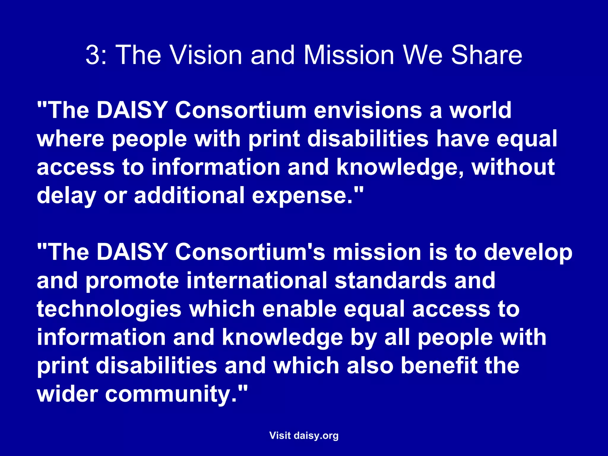 The Vision and Mission We Share "The DAISY Consortium envisions a world where people with print disabilities have equal access to information and knowledge, without delay or additional expense."   "The DAISY Consortium's mission is to develop and promote international standards and technologies which enable equal access to information and knowledge by all people with print disabilities and which also benefit the wider community."   