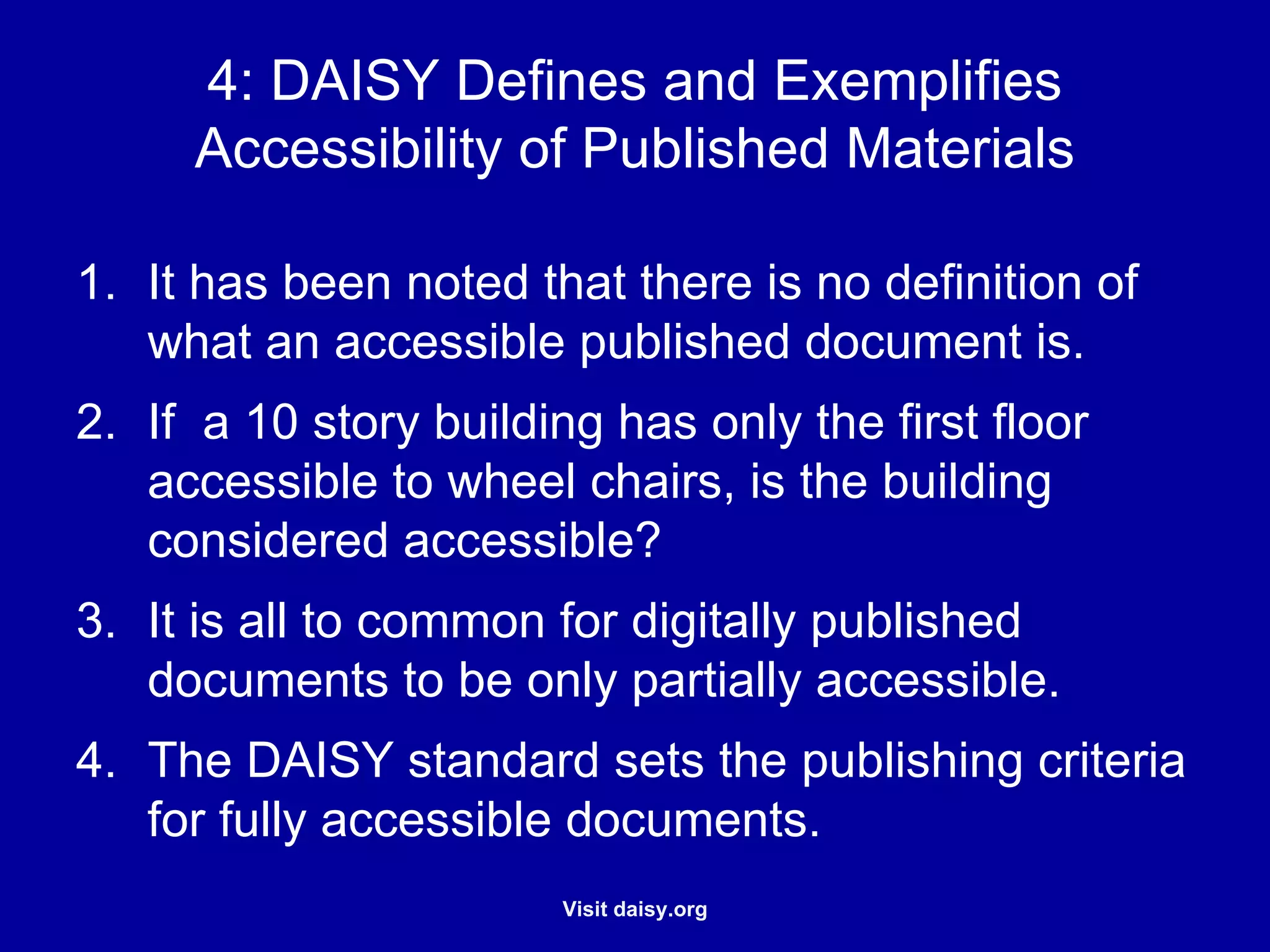 DAISY Defines and Exemplifies Accessibility of Published Materials It has been noted that there is no definition of what an accessible published document is. If  a 10 story building has only the first floor accessible to wheel chairs, is the building considered accessible? It is all to common for digitally published documents to be only partially accessible. The DAISY standard sets the publishing criteria for fully accessible documents. 
