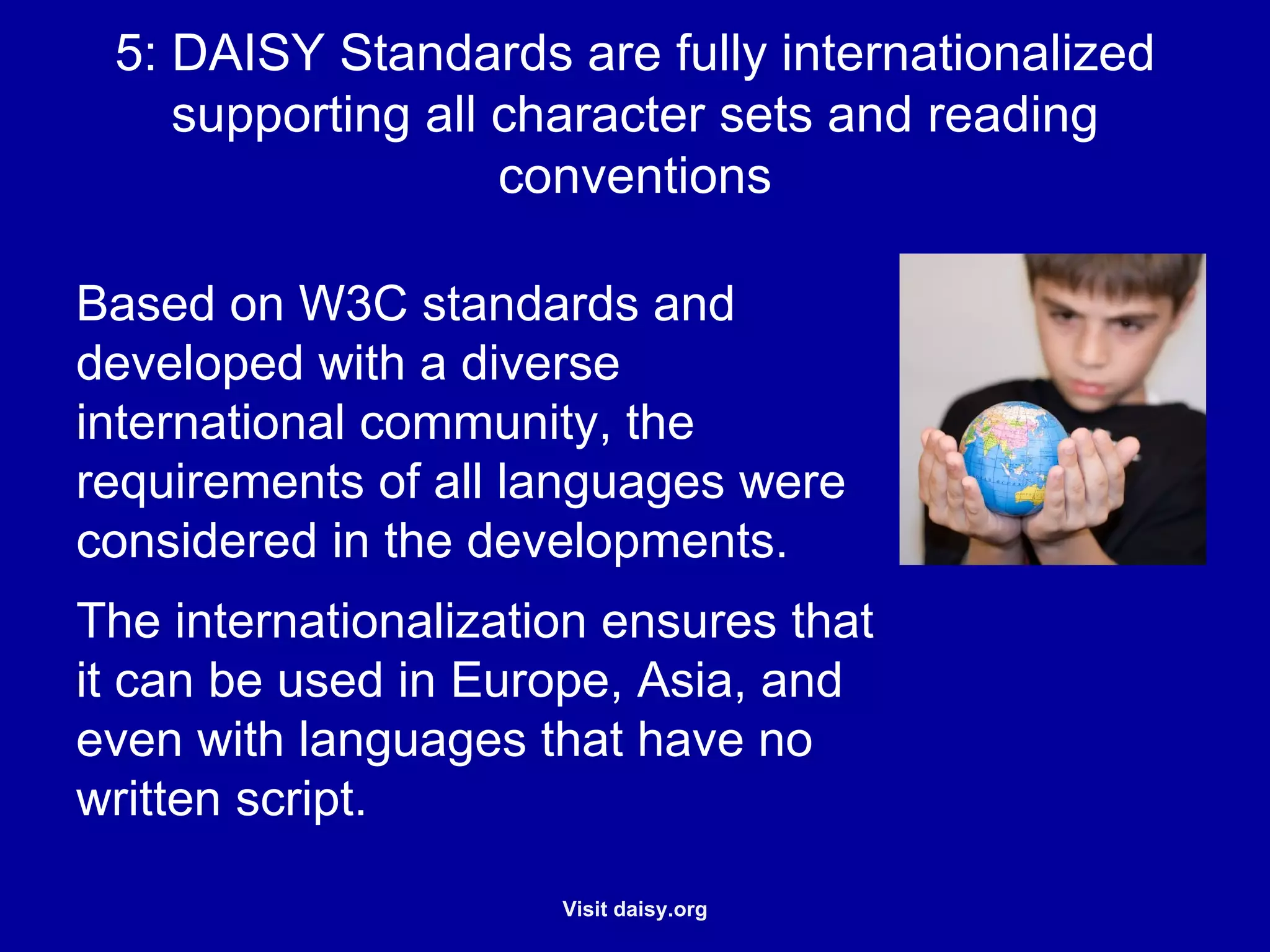 DAISY Standards are fully internationalized supporting all character sets and reading conventions Based on W3C standards and developed with a diverse international community, the requirements of all languages were considered in the developments. The internationalization ensures that it can be used in Europe, Asia, and even with languages that have no written script. 