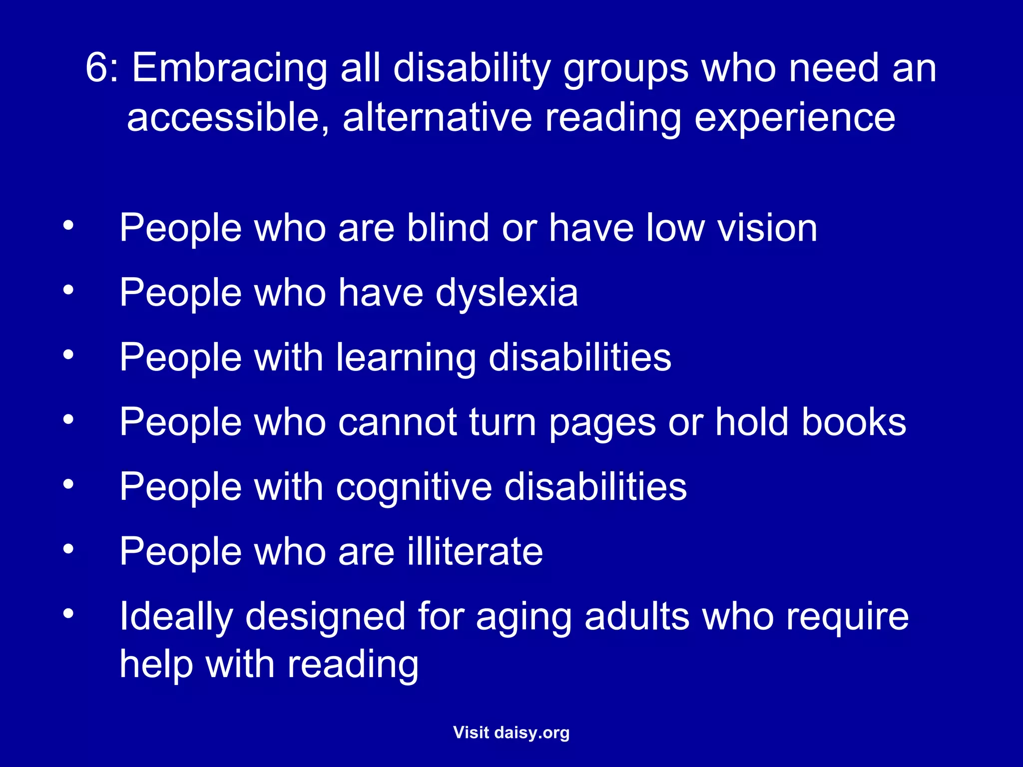 Embracing all disability groups who need an accessible, alternative reading experience People who are blind or have low vision  People who have dyslexia People with learning disabilities People who cannot turn pages or hold books People with cognitive disabilities People who are illiterate Ideally designed for aging adults who require help with reading 