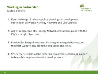 Working in Partnership
Mutual Benefits
16
1. Open exchange of relevant policy, planning and development
information between SP Energy Networks and City Councils.
2. Allows comparison of SP Energy Networks investment plans with the
City's strategic objectives.
3. Provides for Energy Investment Planning for energy infrastructure
that best supports city economic and social objectives.
4. SP Energy Networks will be better able to provide continuing support
to key public an private investor developments
 