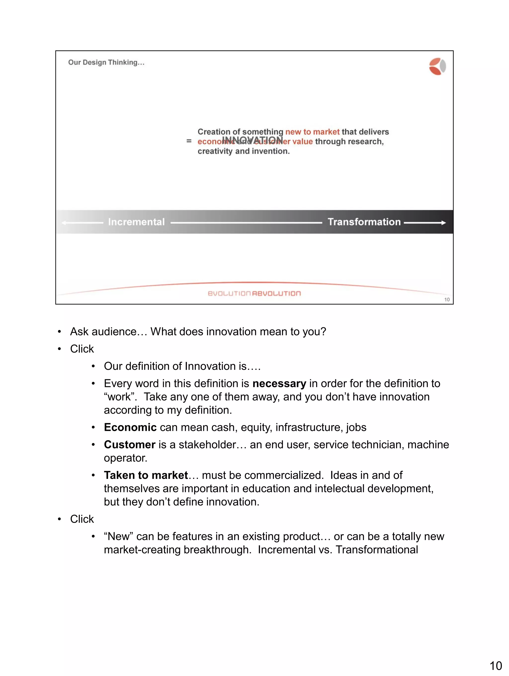 • Ask audience… What does innovation mean to you?
• Click
• Our definition of Innovation is….
• Every word in this definition is necessary in order for the definition to
“work”. Take any one of them away, and you don’t have innovation
according to my definition.
• Economic can mean cash, equity, infrastructure, jobs
• Customer is a stakeholder… an end user, service technician, machine
operator.
• Taken to market… must be commercialized. Ideas in and of
themselves are important in education and intelectual development,
but they don’t define innovation.
• Click
• “New” can be features in an existing product… or can be a totally new
market-creating breakthrough. Incremental vs. Transformational
10
 