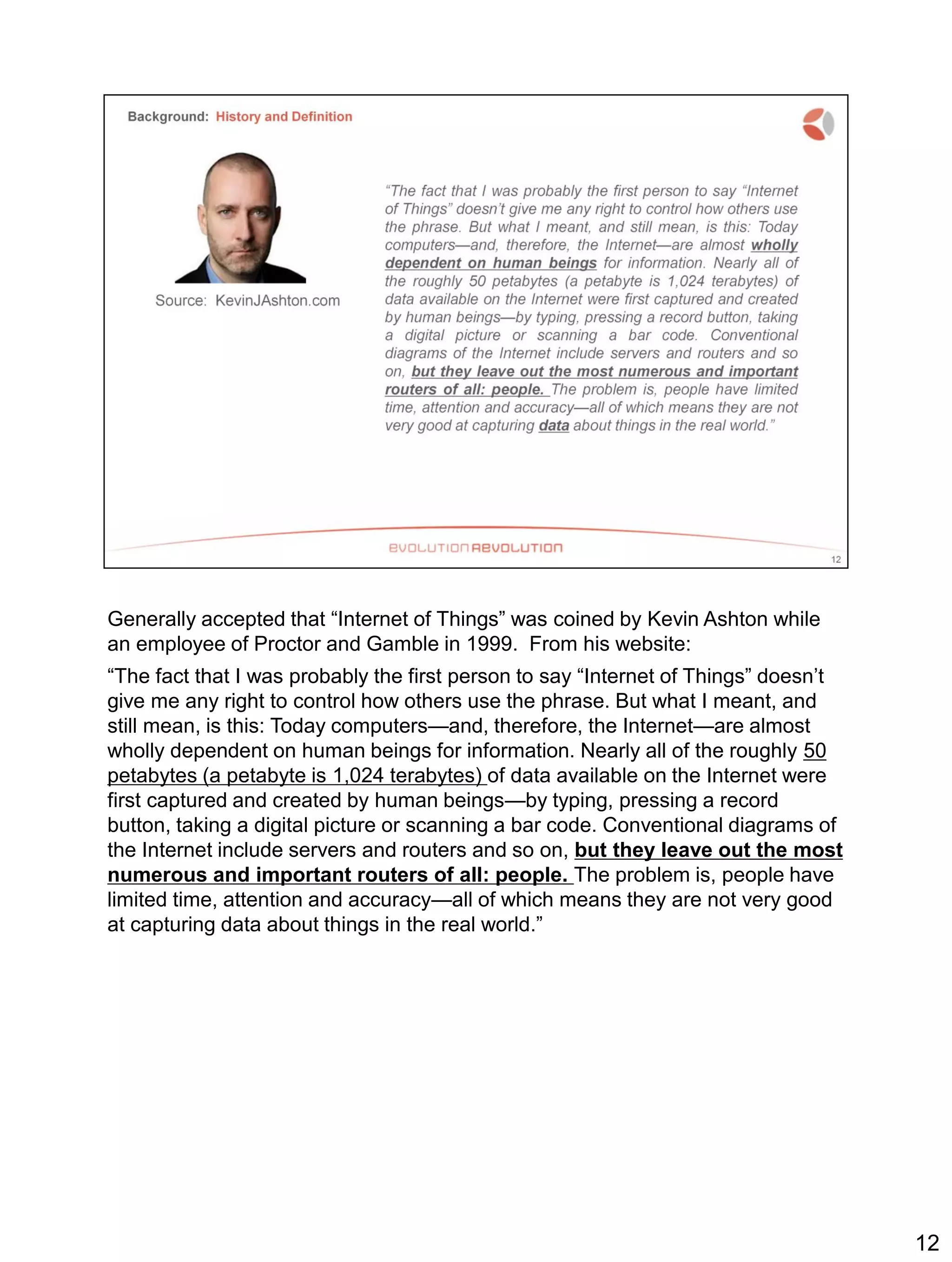 Generally accepted that “Internet of Things” was coined by Kevin Ashton while
an employee of Proctor and Gamble in 1999. From his website:
“The fact that I was probably the first person to say “Internet of Things” doesn’t
give me any right to control how others use the phrase. But what I meant, and
still mean, is this: Today computers—and, therefore, the Internet—are almost
wholly dependent on human beings for information. Nearly all of the roughly 50
petabytes (a petabyte is 1,024 terabytes) of data available on the Internet were
first captured and created by human beings—by typing, pressing a record
button, taking a digital picture or scanning a bar code. Conventional diagrams of
the Internet include servers and routers and so on, but they leave out the most
numerous and important routers of all: people. The problem is, people have
limited time, attention and accuracy—all of which means they are not very good
at capturing data about things in the real world.”
12
 