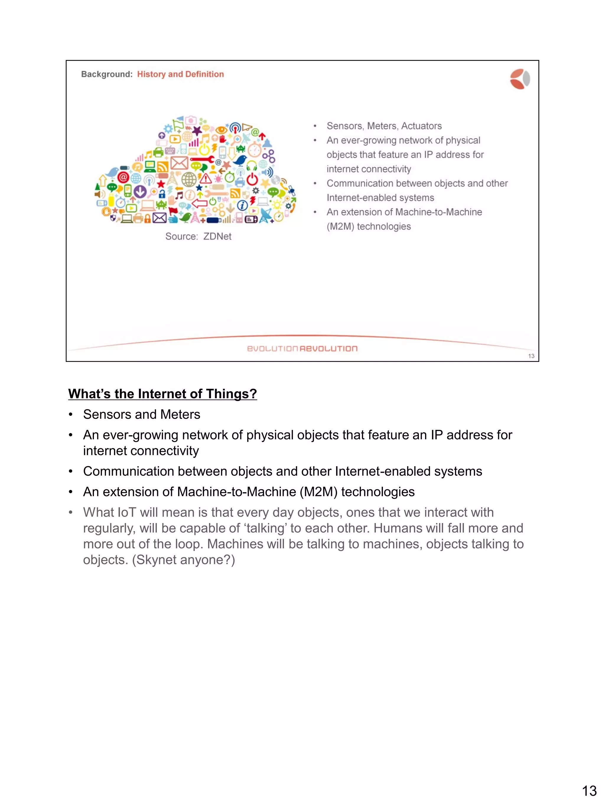 What’s the Internet of Things?
• Sensors and Meters
• An ever-growing network of physical objects that feature an IP address for
internet connectivity
• Communication between objects and other Internet-enabled systems
• An extension of Machine-to-Machine (M2M) technologies
• What IoT will mean is that every day objects, ones that we interact with
regularly, will be capable of ‘talking’ to each other. Humans will fall more and
more out of the loop. Machines will be talking to machines, objects talking to
objects. (Skynet anyone?)
13
 