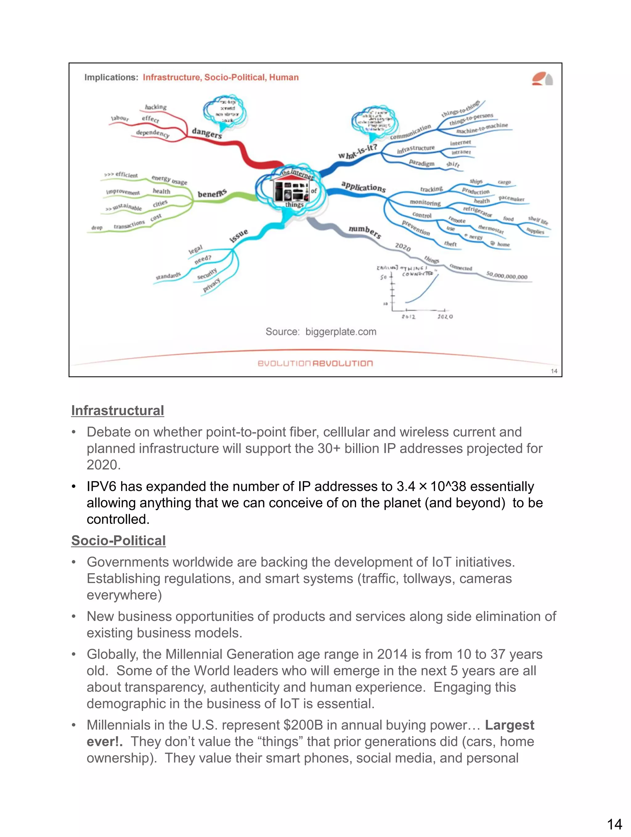 Infrastructural
• Debate on whether point-to-point fiber, celllular and wireless current and
planned infrastructure will support the 30+ billion IP addresses projected for
2020.
• IPV6 has expanded the number of IP addresses to 3.4×10^38 essentially
allowing anything that we can conceive of on the planet (and beyond) to be
controlled.
Socio-Political
• Governments worldwide are backing the development of IoT initiatives.
Establishing regulations, and smart systems (traffic, tollways, cameras
everywhere)
• New business opportunities of products and services along side elimination of
existing business models.
• Globally, the Millennial Generation age range in 2014 is from 10 to 37 years
old. Some of the World leaders who will emerge in the next 5 years are all
about transparency, authenticity and human experience. Engaging this
demographic in the business of IoT is essential.
• Millennials in the U.S. represent $200B in annual buying power… Largest
ever!. They don’t value the “things” that prior generations did (cars, home
ownership). They value their smart phones, social media, and personal
14
 