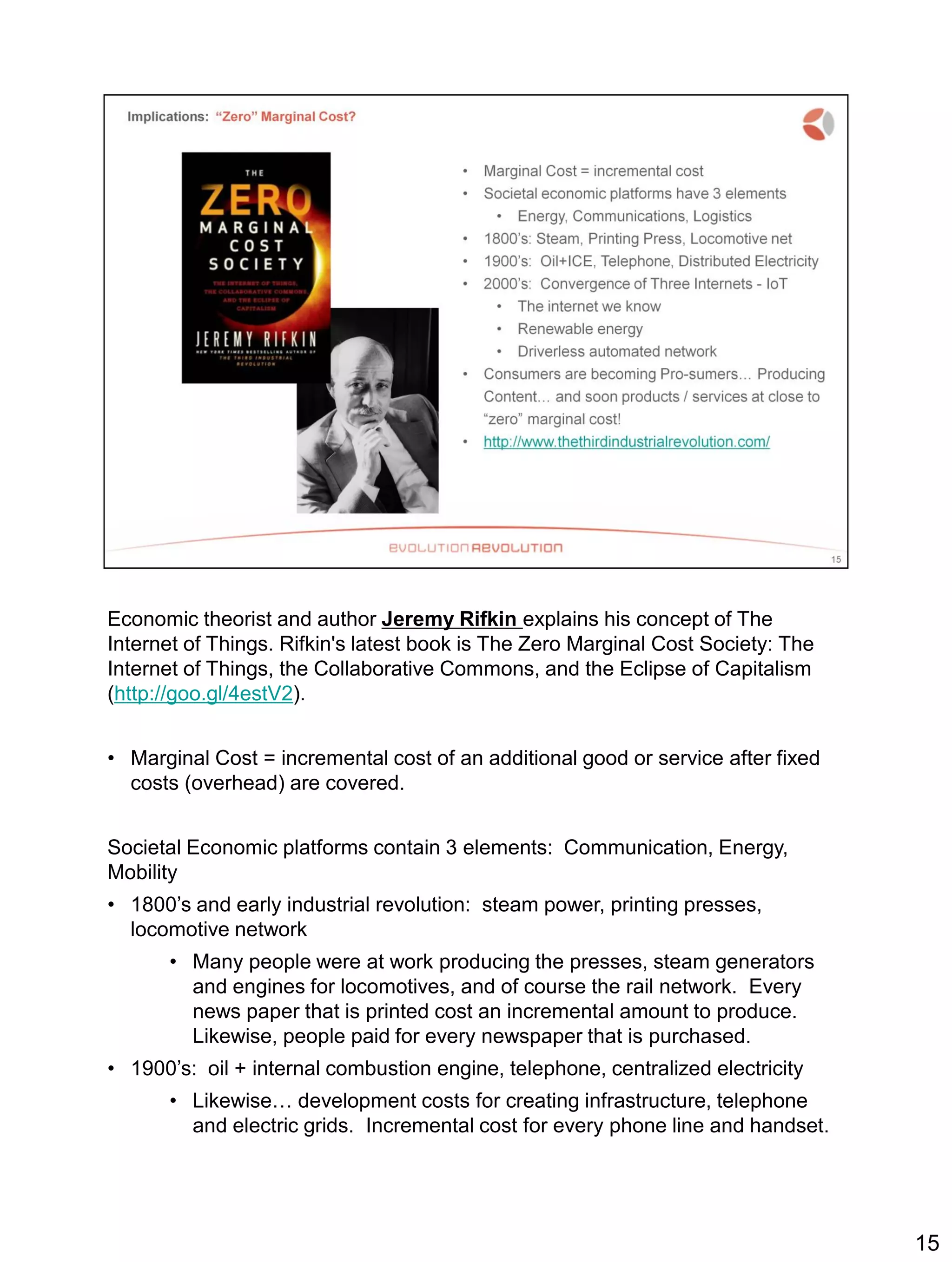 Economic theorist and author Jeremy Rifkin explains his concept of The
Internet of Things. Rifkin's latest book is The Zero Marginal Cost Society: The
Internet of Things, the Collaborative Commons, and the Eclipse of Capitalism
(http://goo.gl/4estV2).
• Marginal Cost = incremental cost of an additional good or service after fixed
costs (overhead) are covered.
Societal Economic platforms contain 3 elements: Communication, Energy,
Mobility
• 1800’s and early industrial revolution: steam power, printing presses,
locomotive network
• Many people were at work producing the presses, steam generators
and engines for locomotives, and of course the rail network. Every
news paper that is printed cost an incremental amount to produce.
Likewise, people paid for every newspaper that is purchased.
• 1900’s: oil + internal combustion engine, telephone, centralized electricity
• Likewise… development costs for creating infrastructure, telephone
and electric grids. Incremental cost for every phone line and handset.
15
 