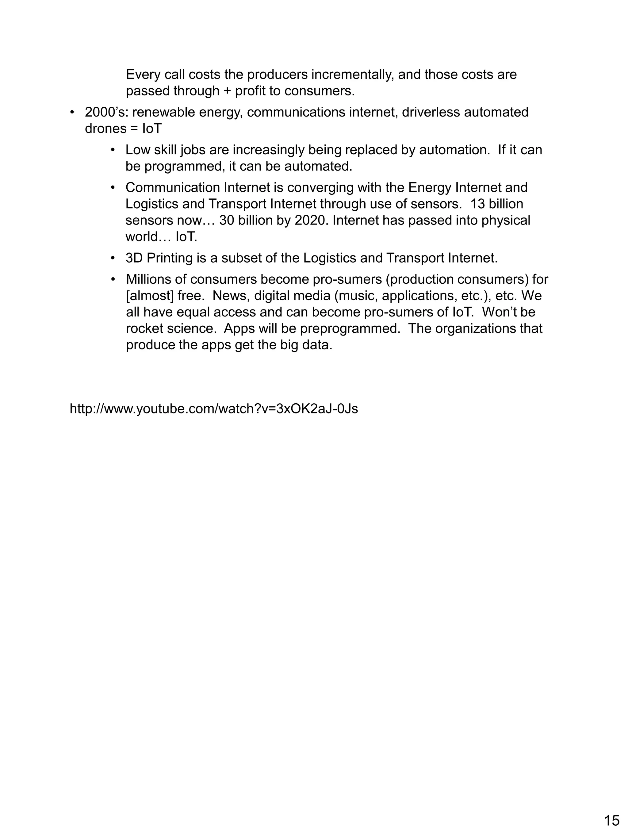 Every call costs the producers incrementally, and those costs are
passed through + profit to consumers.
• 2000’s: renewable energy, communications internet, driverless automated
drones = IoT
• Low skill jobs are increasingly being replaced by automation. If it can
be programmed, it can be automated.
• Communication Internet is converging with the Energy Internet and
Logistics and Transport Internet through use of sensors. 13 billion
sensors now… 30 billion by 2020. Internet has passed into physical
world… IoT.
• 3D Printing is a subset of the Logistics and Transport Internet.
• Millions of consumers become pro-sumers (production consumers) for
[almost] free. News, digital media (music, applications, etc.), etc. We
all have equal access and can become pro-sumers of IoT. Won’t be
rocket science. Apps will be preprogrammed. The organizations that
produce the apps get the big data.
http://www.youtube.com/watch?v=3xOK2aJ-0Js
15
 