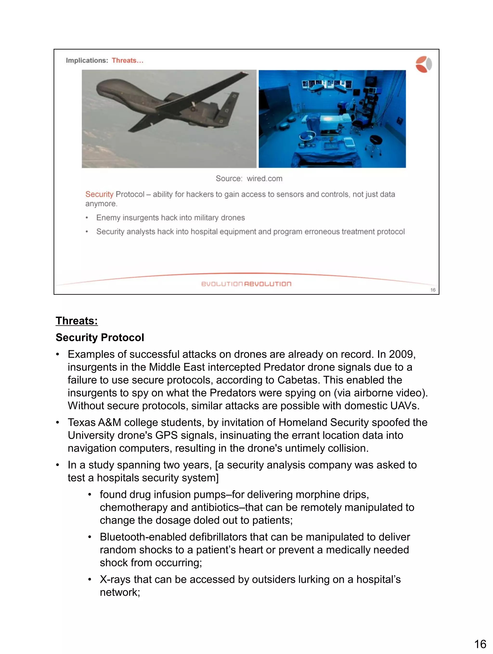 Threats:
Security Protocol
• Examples of successful attacks on drones are already on record. In 2009,
insurgents in the Middle East intercepted Predator drone signals due to a
failure to use secure protocols, according to Cabetas. This enabled the
insurgents to spy on what the Predators were spying on (via airborne video).
Without secure protocols, similar attacks are possible with domestic UAVs.
• Texas A&M college students, by invitation of Homeland Security spoofed the
University drone's GPS signals, insinuating the errant location data into
navigation computers, resulting in the drone's untimely collision.
• In a study spanning two years, [a security analysis company was asked to
test a hospitals security system]
• found drug infusion pumps–for delivering morphine drips,
chemotherapy and antibiotics–that can be remotely manipulated to
change the dosage doled out to patients;
• Bluetooth-enabled defibrillators that can be manipulated to deliver
random shocks to a patient’s heart or prevent a medically needed
shock from occurring;
• X-rays that can be accessed by outsiders lurking on a hospital’s
network;
16
 