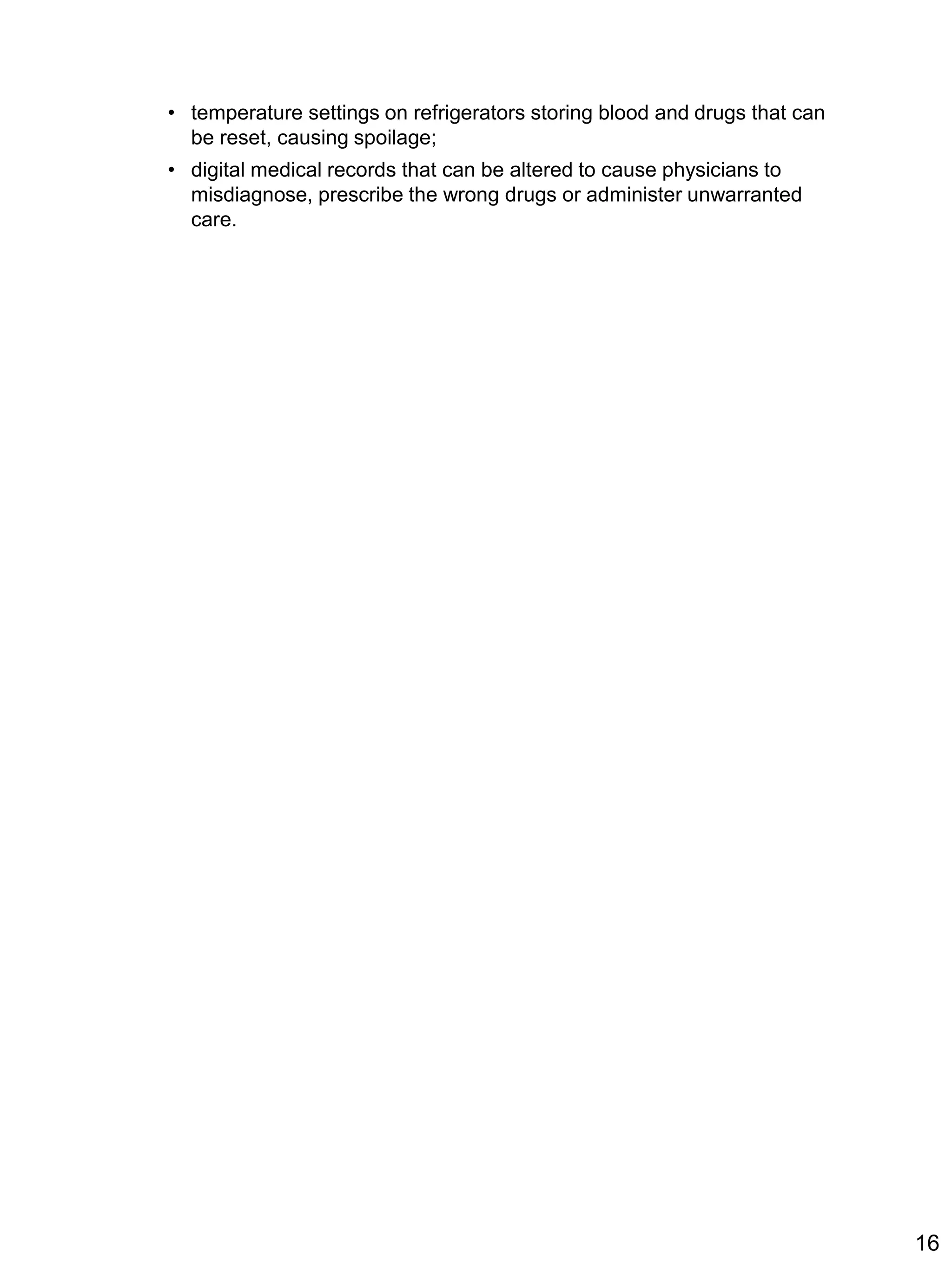 • temperature settings on refrigerators storing blood and drugs that can
be reset, causing spoilage;
• digital medical records that can be altered to cause physicians to
misdiagnose, prescribe the wrong drugs or administer unwarranted
care.
16
 