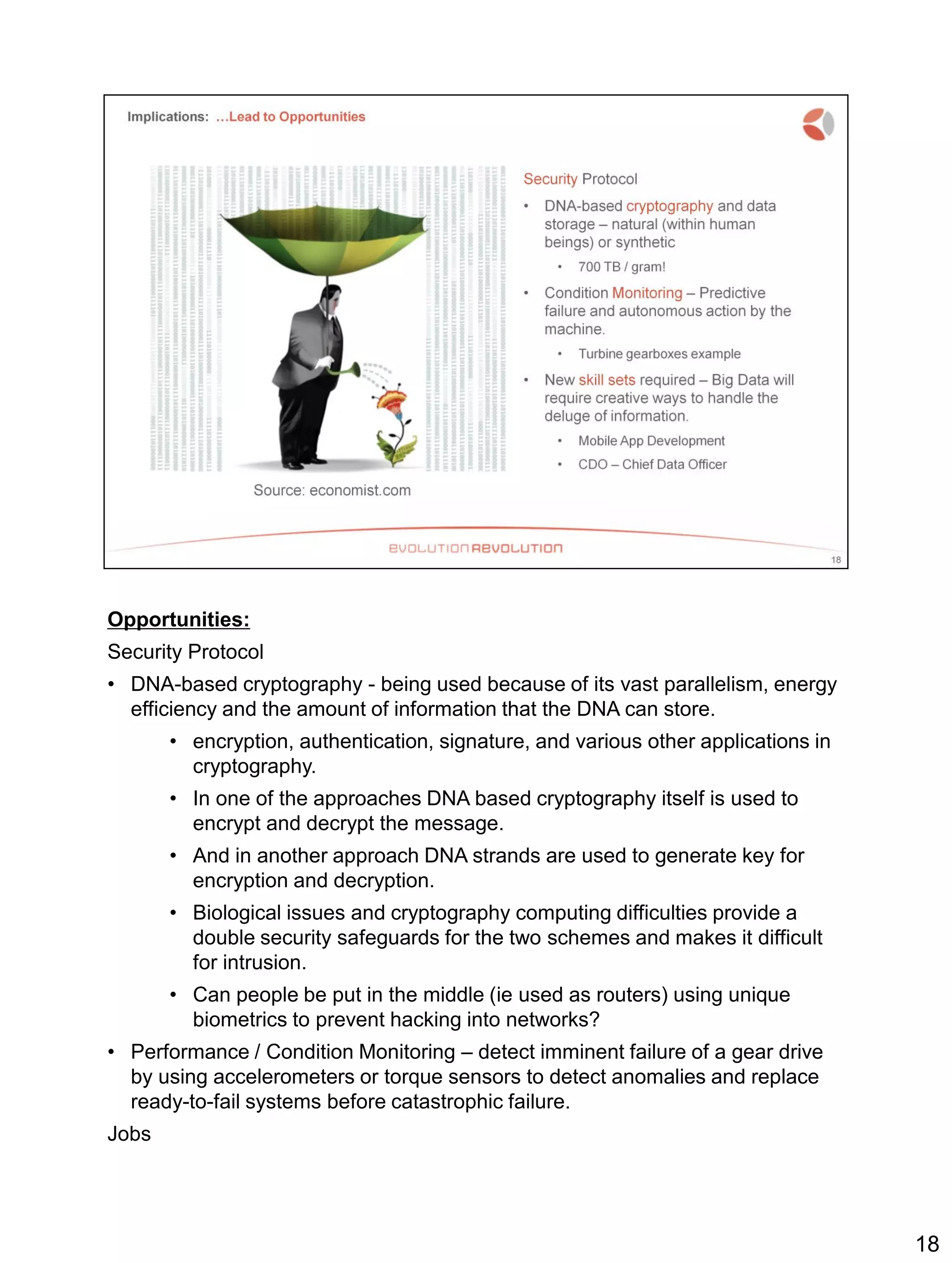 Opportunities:
Security Protocol
• DNA-based cryptography - being used because of its vast parallelism, energy
efficiency and the amount of information that the DNA can store.
• encryption, authentication, signature, and various other applications in
cryptography.
• In one of the approaches DNA based cryptography itself is used to
encrypt and decrypt the message.
• And in another approach DNA strands are used to generate key for
encryption and decryption.
• Biological issues and cryptography computing difficulties provide a
double security safeguards for the two schemes and makes it difficult
for intrusion.
• Can people be put in the middle (ie used as routers) using unique
biometrics to prevent hacking into networks?
• Performance / Condition Monitoring – detect imminent failure of a gear drive
by using accelerometers or torque sensors to detect anomalies and replace
ready-to-fail systems before catastrophic failure.
Jobs
18
 