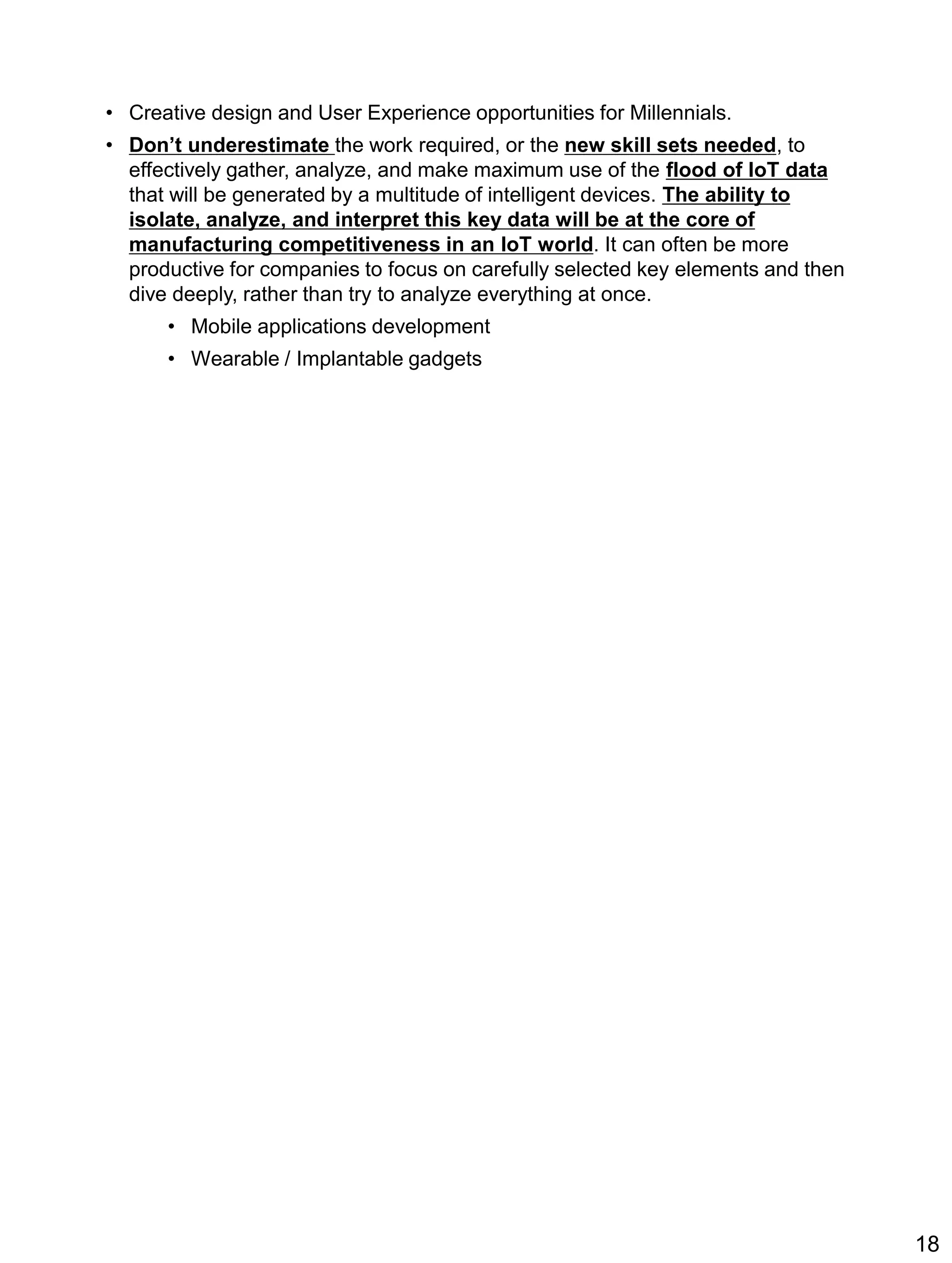 • Creative design and User Experience opportunities for Millennials.
• Don’t underestimate the work required, or the new skill sets needed, to
effectively gather, analyze, and make maximum use of the flood of IoT data
that will be generated by a multitude of intelligent devices. The ability to
isolate, analyze, and interpret this key data will be at the core of
manufacturing competitiveness in an IoT world. It can often be more
productive for companies to focus on carefully selected key elements and then
dive deeply, rather than try to analyze everything at once.
• Mobile applications development
• Wearable / Implantable gadgets
18
 