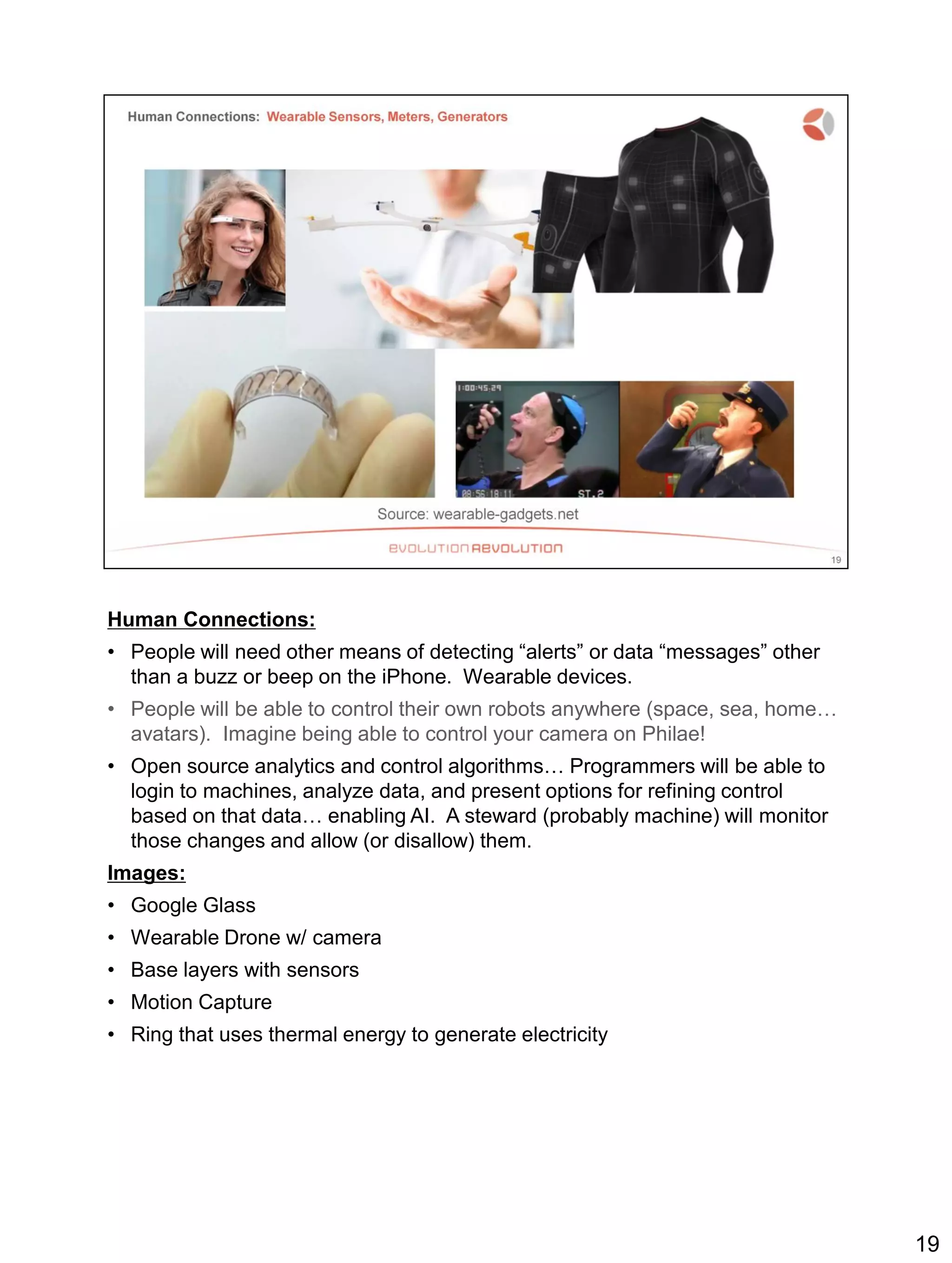 Human Connections:
• People will need other means of detecting “alerts” or data “messages” other
than a buzz or beep on the iPhone. Wearable devices.
• People will be able to control their own robots anywhere (space, sea, home…
avatars). Imagine being able to control your camera on Philae!
• Open source analytics and control algorithms… Programmers will be able to
login to machines, analyze data, and present options for refining control
based on that data… enabling AI. A steward (probably machine) will monitor
those changes and allow (or disallow) them.
Images:
• Google Glass
• Wearable Drone w/ camera
• Base layers with sensors
• Motion Capture
• Ring that uses thermal energy to generate electricity
19
 