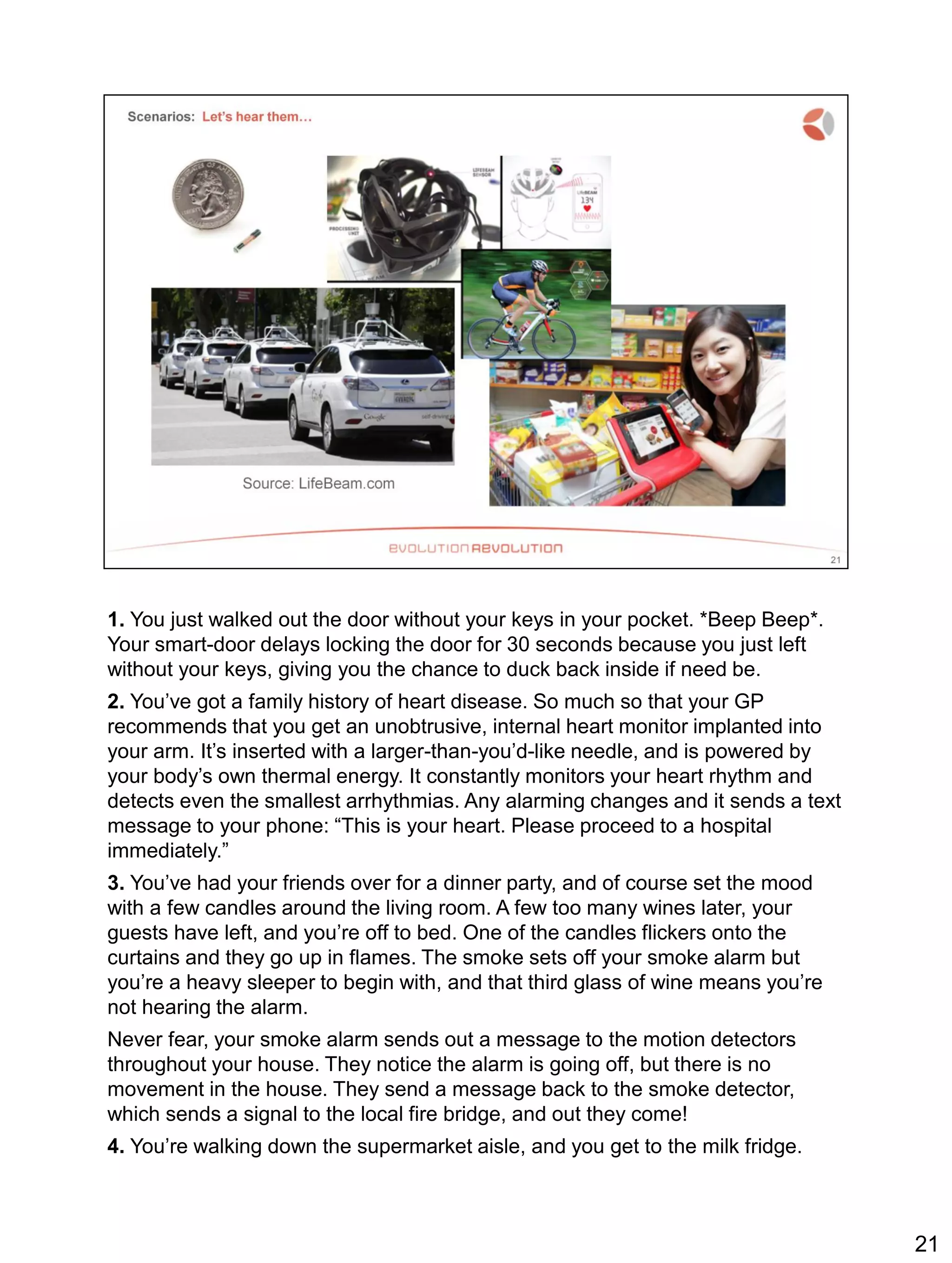 1. You just walked out the door without your keys in your pocket. *Beep Beep*.
Your smart-door delays locking the door for 30 seconds because you just left
without your keys, giving you the chance to duck back inside if need be.
2. You’ve got a family history of heart disease. So much so that your GP
recommends that you get an unobtrusive, internal heart monitor implanted into
your arm. It’s inserted with a larger-than-you’d-like needle, and is powered by
your body’s own thermal energy. It constantly monitors your heart rhythm and
detects even the smallest arrhythmias. Any alarming changes and it sends a text
message to your phone: “This is your heart. Please proceed to a hospital
immediately.”
3. You’ve had your friends over for a dinner party, and of course set the mood
with a few candles around the living room. A few too many wines later, your
guests have left, and you’re off to bed. One of the candles flickers onto the
curtains and they go up in flames. The smoke sets off your smoke alarm but
you’re a heavy sleeper to begin with, and that third glass of wine means you’re
not hearing the alarm.
Never fear, your smoke alarm sends out a message to the motion detectors
throughout your house. They notice the alarm is going off, but there is no
movement in the house. They send a message back to the smoke detector,
which sends a signal to the local fire bridge, and out they come!
4. You’re walking down the supermarket aisle, and you get to the milk fridge.
21
 