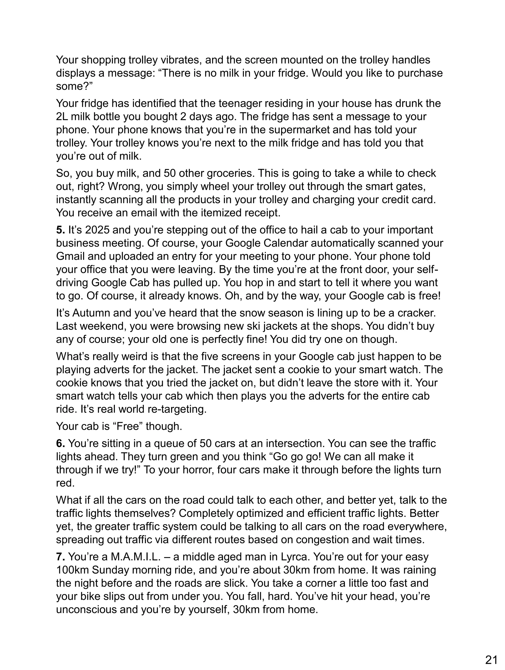 Your shopping trolley vibrates, and the screen mounted on the trolley handles
displays a message: “There is no milk in your fridge. Would you like to purchase
some?”
Your fridge has identified that the teenager residing in your house has drunk the
2L milk bottle you bought 2 days ago. The fridge has sent a message to your
phone. Your phone knows that you’re in the supermarket and has told your
trolley. Your trolley knows you’re next to the milk fridge and has told you that
you’re out of milk.
So, you buy milk, and 50 other groceries. This is going to take a while to check
out, right? Wrong, you simply wheel your trolley out through the smart gates,
instantly scanning all the products in your trolley and charging your credit card.
You receive an email with the itemized receipt.
5. It’s 2025 and you’re stepping out of the office to hail a cab to your important
business meeting. Of course, your Google Calendar automatically scanned your
Gmail and uploaded an entry for your meeting to your phone. Your phone told
your office that you were leaving. By the time you’re at the front door, your self-
driving Google Cab has pulled up. You hop in and start to tell it where you want
to go. Of course, it already knows. Oh, and by the way, your Google cab is free!
It’s Autumn and you’ve heard that the snow season is lining up to be a cracker.
Last weekend, you were browsing new ski jackets at the shops. You didn’t buy
any of course; your old one is perfectly fine! You did try one on though.
What’s really weird is that the five screens in your Google cab just happen to be
playing adverts for the jacket. The jacket sent a cookie to your smart watch. The
cookie knows that you tried the jacket on, but didn’t leave the store with it. Your
smart watch tells your cab which then plays you the adverts for the entire cab
ride. It’s real world re-targeting.
Your cab is “Free” though.
6. You’re sitting in a queue of 50 cars at an intersection. You can see the traffic
lights ahead. They turn green and you think “Go go go! We can all make it
through if we try!” To your horror, four cars make it through before the lights turn
red.
What if all the cars on the road could talk to each other, and better yet, talk to the
traffic lights themselves? Completely optimized and efficient traffic lights. Better
yet, the greater traffic system could be talking to all cars on the road everywhere,
spreading out traffic via different routes based on congestion and wait times.
7. You’re a M.A.M.I.L. – a middle aged man in Lyrca. You’re out for your easy
100km Sunday morning ride, and you’re about 30km from home. It was raining
the night before and the roads are slick. You take a corner a little too fast and
your bike slips out from under you. You fall, hard. You’ve hit your head, you’re
unconscious and you’re by yourself, 30km from home.
21
 