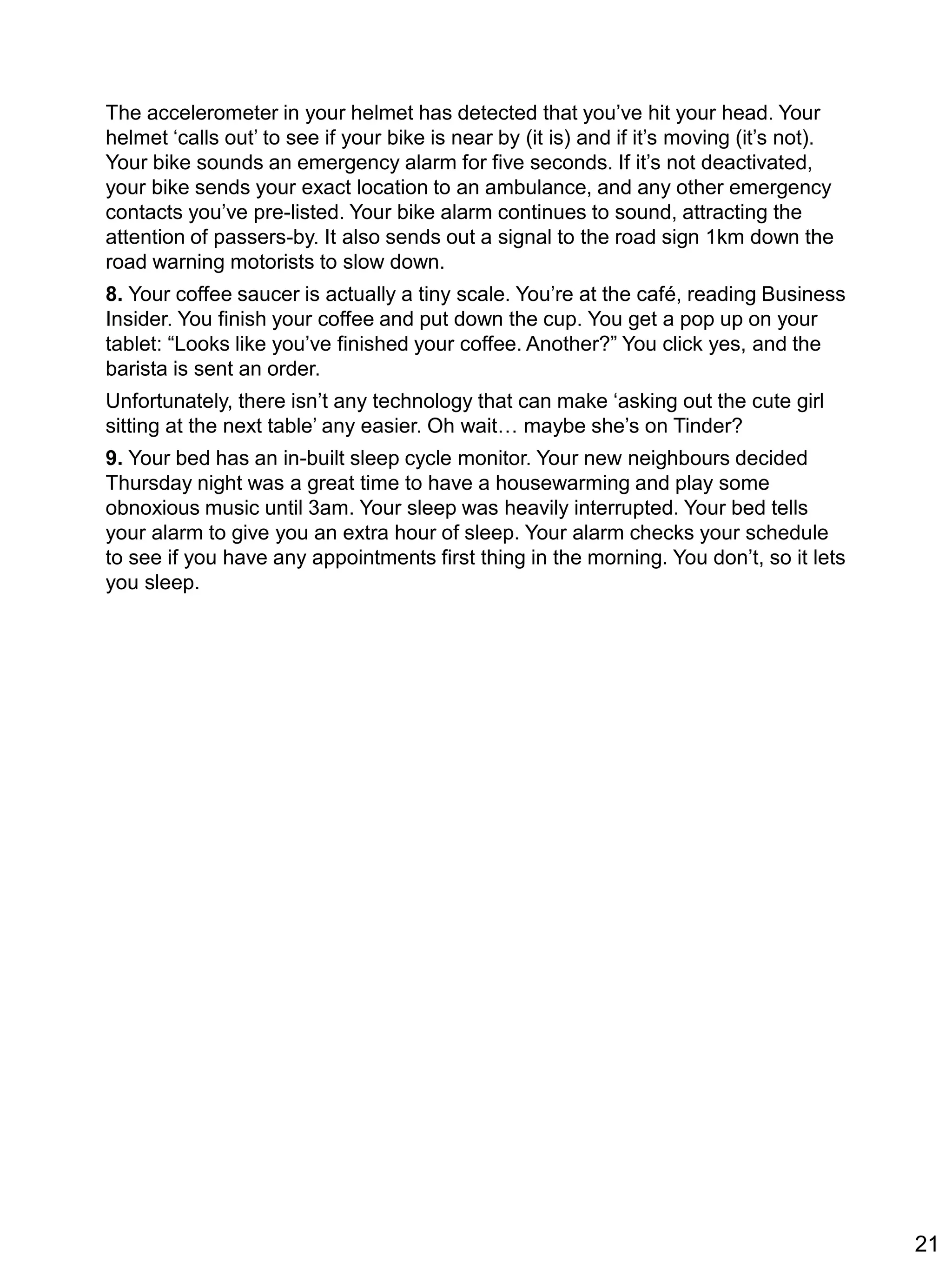 The accelerometer in your helmet has detected that you’ve hit your head. Your
helmet ‘calls out’ to see if your bike is near by (it is) and if it’s moving (it’s not).
Your bike sounds an emergency alarm for five seconds. If it’s not deactivated,
your bike sends your exact location to an ambulance, and any other emergency
contacts you’ve pre-listed. Your bike alarm continues to sound, attracting the
attention of passers-by. It also sends out a signal to the road sign 1km down the
road warning motorists to slow down.
8. Your coffee saucer is actually a tiny scale. You’re at the café, reading Business
Insider. You finish your coffee and put down the cup. You get a pop up on your
tablet: “Looks like you’ve finished your coffee. Another?” You click yes, and the
barista is sent an order.
Unfortunately, there isn’t any technology that can make ‘asking out the cute girl
sitting at the next table’ any easier. Oh wait… maybe she’s on Tinder?
9. Your bed has an in-built sleep cycle monitor. Your new neighbours decided
Thursday night was a great time to have a housewarming and play some
obnoxious music until 3am. Your sleep was heavily interrupted. Your bed tells
your alarm to give you an extra hour of sleep. Your alarm checks your schedule
to see if you have any appointments first thing in the morning. You don’t, so it lets
you sleep.
21
 