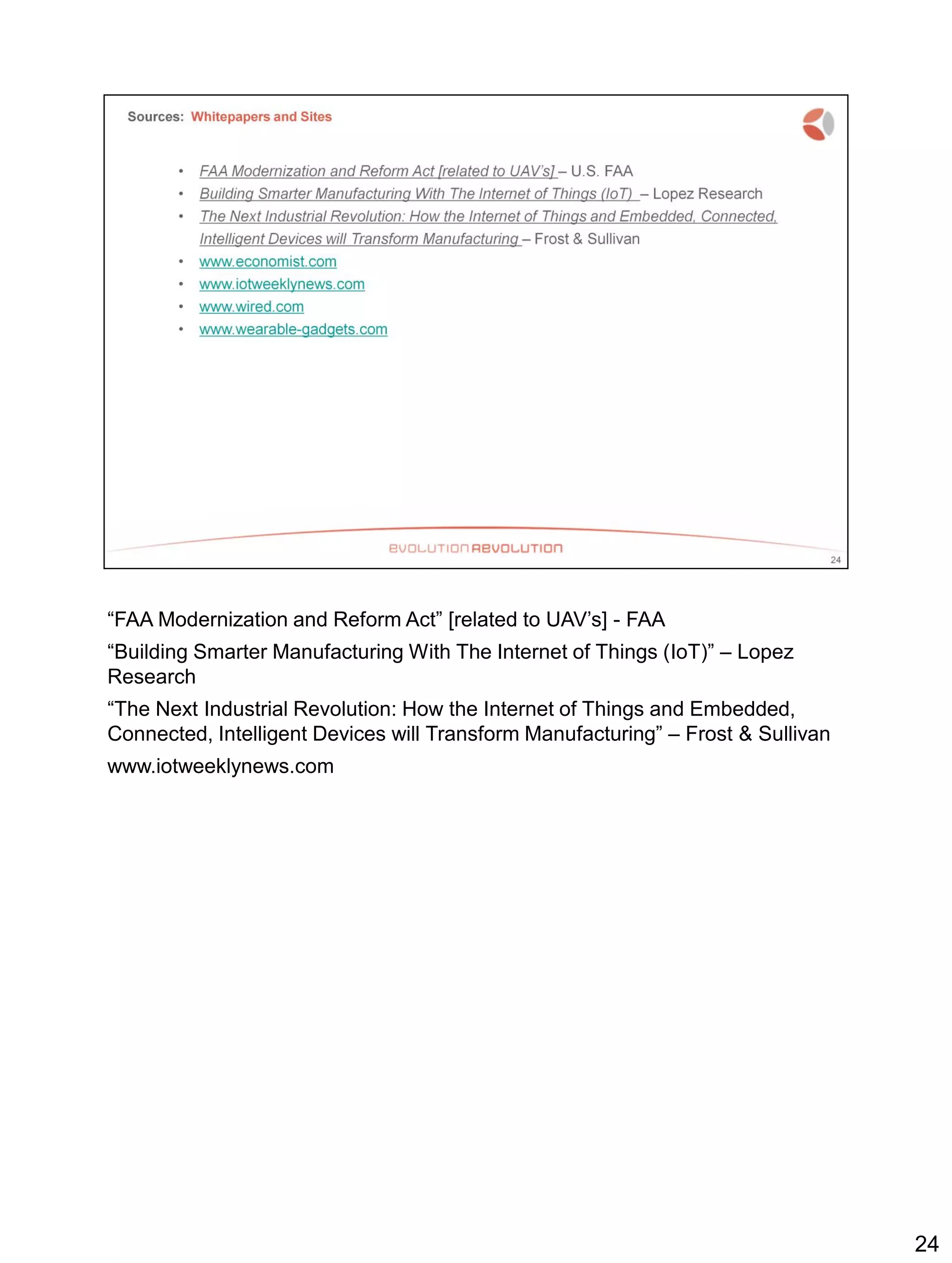 “FAA Modernization and Reform Act” [related to UAV’s] - FAA
“Building Smarter Manufacturing With The Internet of Things (IoT)” – Lopez
Research
“The Next Industrial Revolution: How the Internet of Things and Embedded,
Connected, Intelligent Devices will Transform Manufacturing” – Frost & Sullivan
www.iotweeklynews.com
24
 