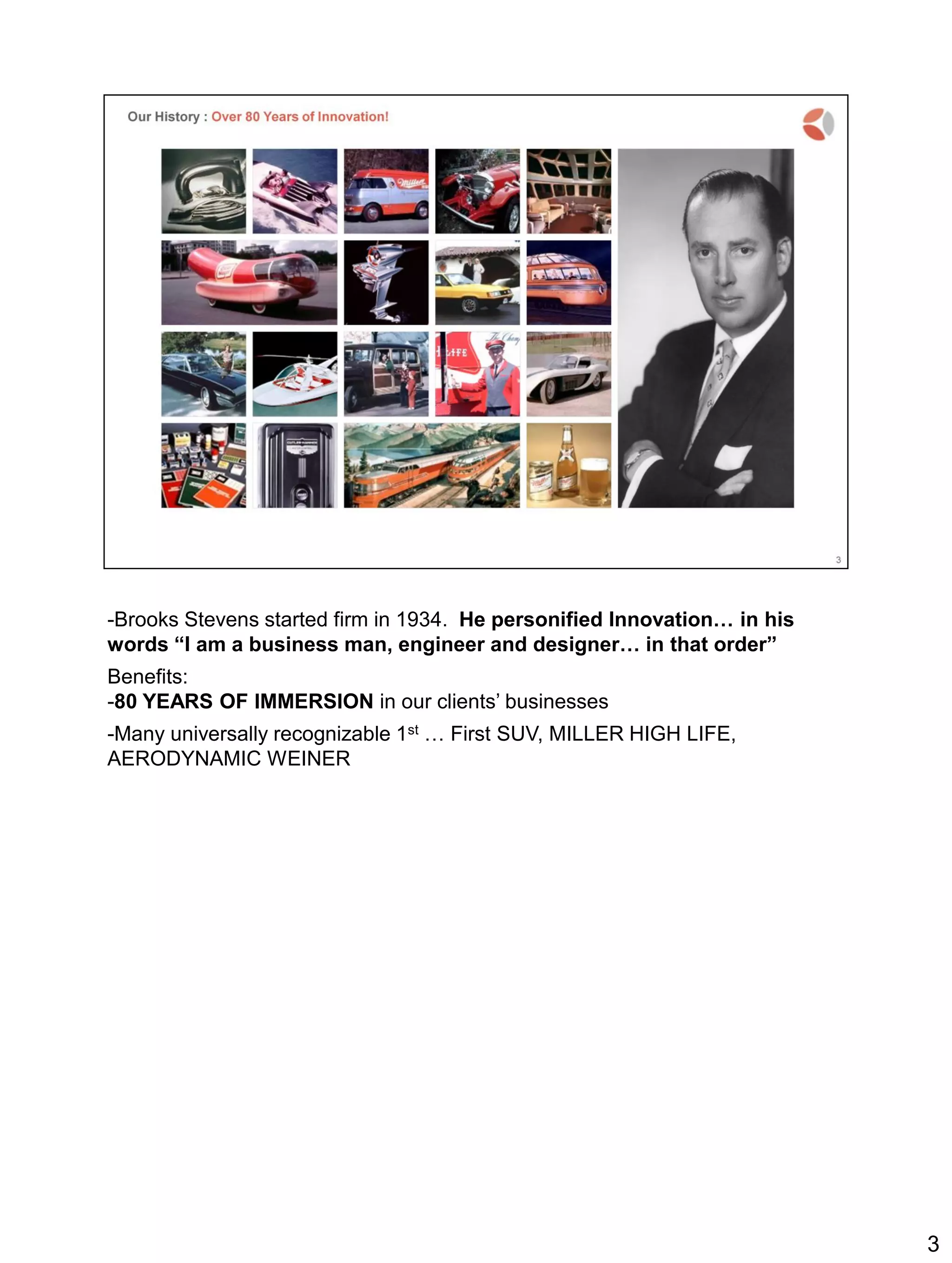 -Brooks Stevens started firm in 1934. He personified Innovation… in his
words “I am a business man, engineer and designer… in that order”
Benefits:
-80 YEARS OF IMMERSION in our clients’ businesses
-Many universally recognizable 1st … First SUV, MILLER HIGH LIFE,
AERODYNAMIC WEINER
3
 