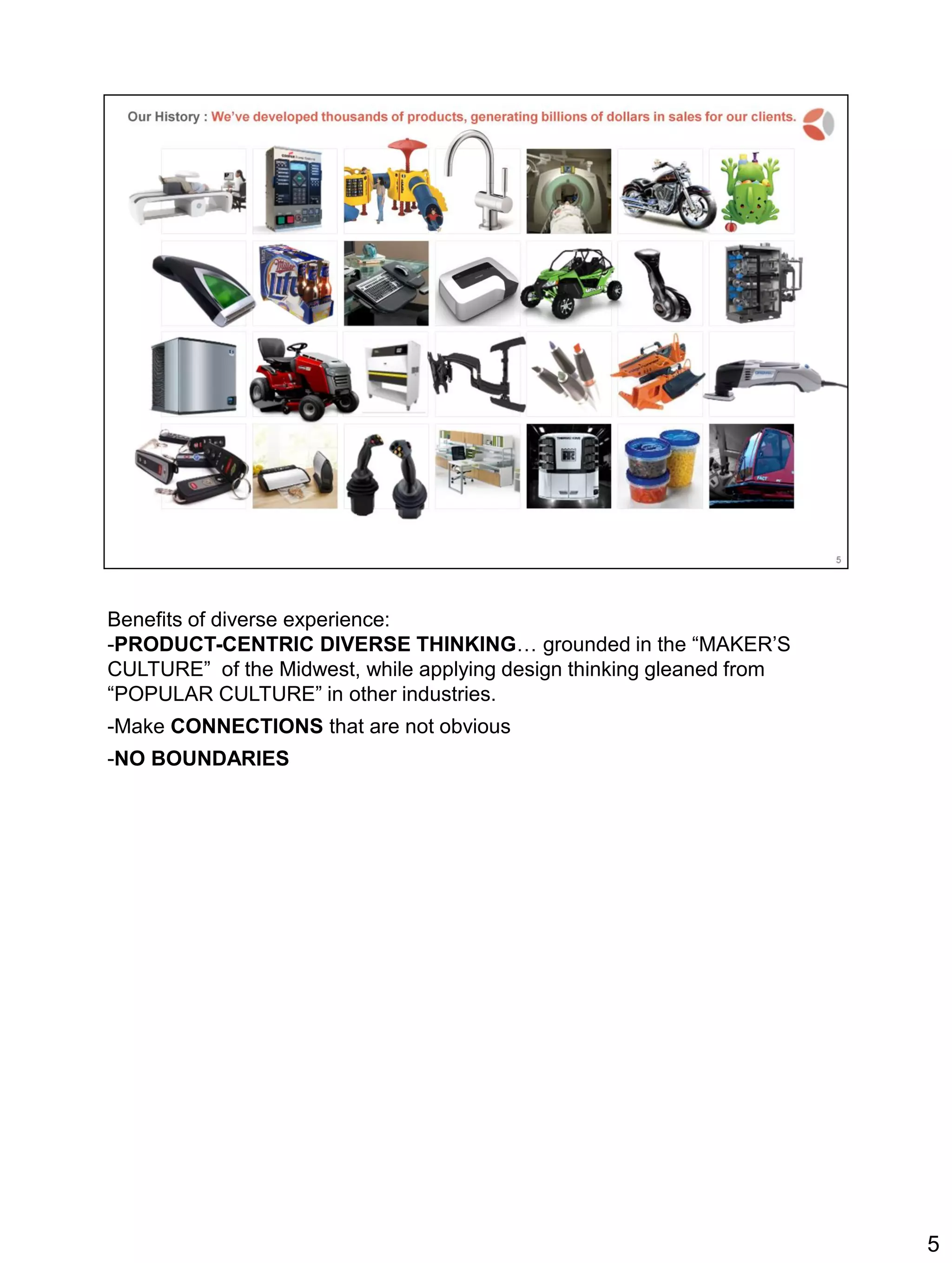 Benefits of diverse experience:
-PRODUCT-CENTRIC DIVERSE THINKING… grounded in the “MAKER’S
CULTURE” of the Midwest, while applying design thinking gleaned from
“POPULAR CULTURE” in other industries.
-Make CONNECTIONS that are not obvious
-NO BOUNDARIES
5
 