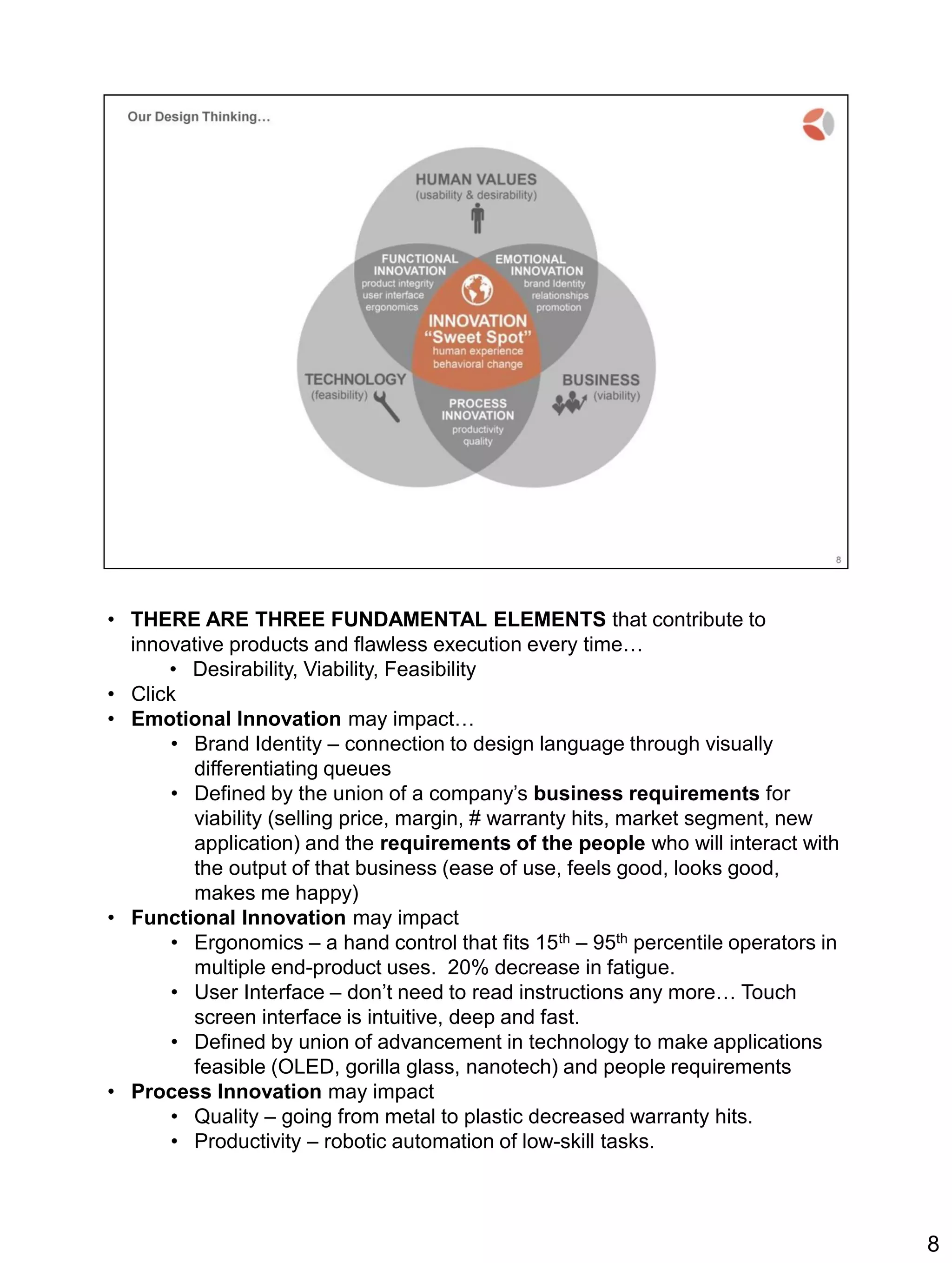 • THERE ARE THREE FUNDAMENTAL ELEMENTS that contribute to
innovative products and flawless execution every time…
• Desirability, Viability, Feasibility
• Click
• Emotional Innovation may impact…
• Brand Identity – connection to design language through visually
differentiating queues
• Defined by the union of a company’s business requirements for
viability (selling price, margin, # warranty hits, market segment, new
application) and the requirements of the people who will interact with
the output of that business (ease of use, feels good, looks good,
makes me happy)
• Functional Innovation may impact
• Ergonomics – a hand control that fits 15th – 95th percentile operators in
multiple end-product uses. 20% decrease in fatigue.
• User Interface – don’t need to read instructions any more… Touch
screen interface is intuitive, deep and fast.
• Defined by union of advancement in technology to make applications
feasible (OLED, gorilla glass, nanotech) and people requirements
• Process Innovation may impact
• Quality – going from metal to plastic decreased warranty hits.
• Productivity – robotic automation of low-skill tasks.
8
 