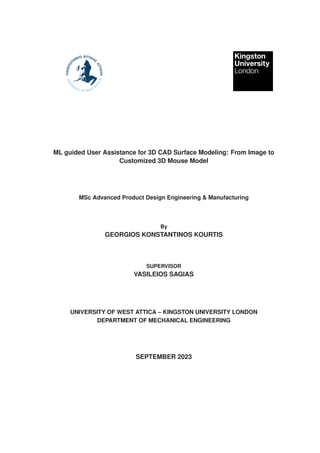 ML guided User Assistance for 3D CAD Surface Modeling: From Image to
Customized 3D Mouse Model
MSc Advanced Product Design Engineering & Manufacturing
By
GEORGIOS KONSTANTINOS KOURTIS
SUPERVISOR
VASILEIOS SAGIAS
UNIVERSITY OF WEST ATTICA – KINGSTON UNIVERSITY LONDON
DEPARTMENT OF MECHANICAL ENGINEERING
SEPTEMBER 2023
 